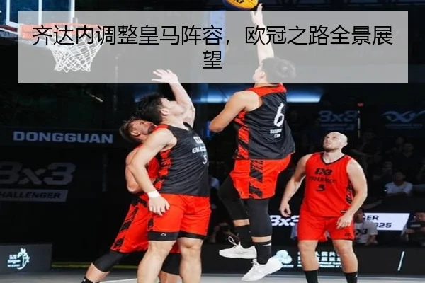 齐达内调整皇马阵容，欧冠之路全景展望